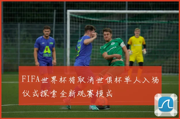 FIFA世界杯将取消世俱杯单人入场仪式探索全新观赛模式