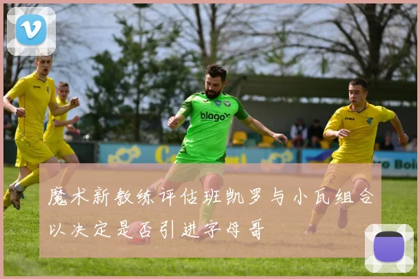 魔术新教练评估班凯罗与小瓦组合以决定是否引进字母哥