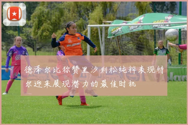 德泽尔比称赞里沙利松纯粹表现特尔迎来展现潜力的最佳时机