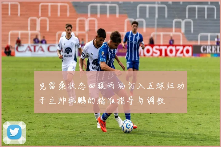 克雷桑状态回暖两场打入五球归功于主帅韩鹏的精准指导与调教