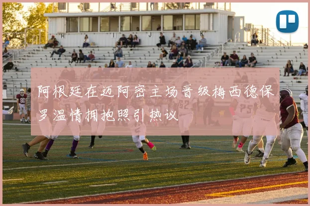 阿根廷在迈阿密主场晋级梅西德保罗温情拥抱照引热议