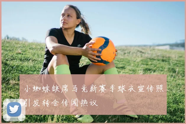 小蜘蛛缺席马竞新赛季球衣宣传照引发转会传闻热议