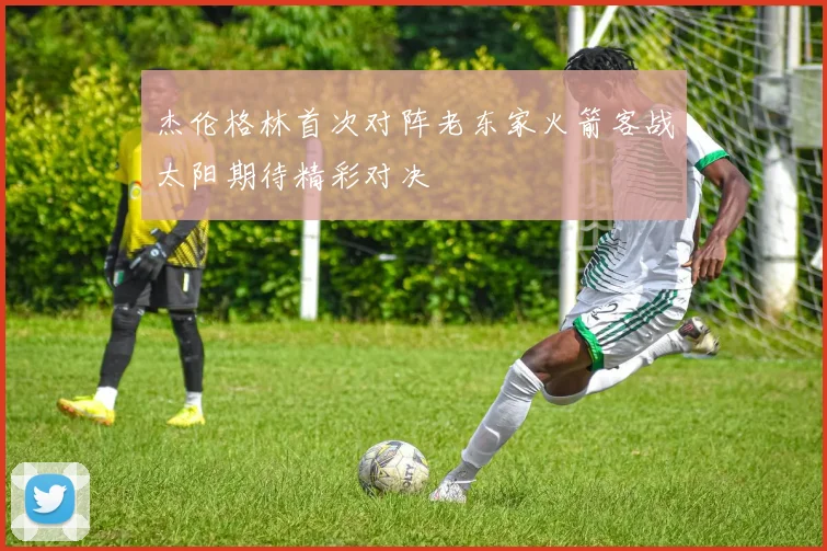 杰伦格林首次对阵老东家火箭客战太阳期待精彩对决