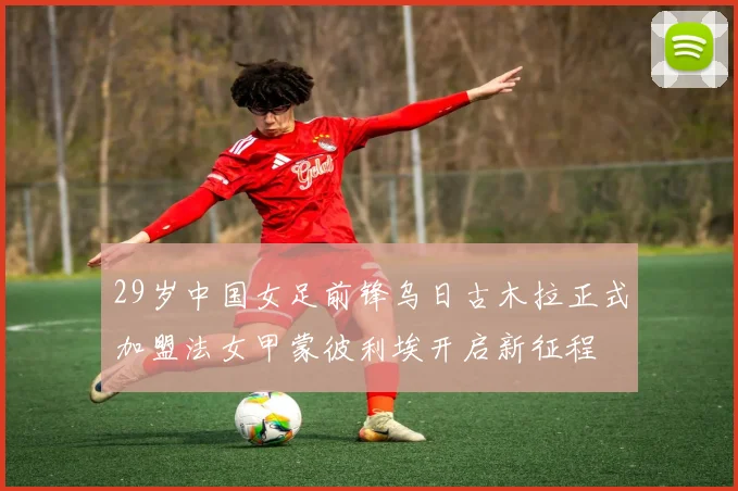 29岁中国女足前锋乌日古木拉正式加盟法女甲蒙彼利埃开启新征程