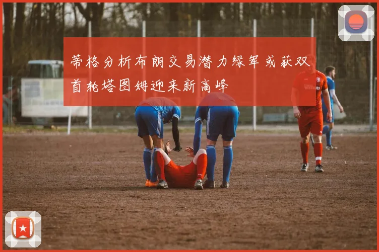 蒂格分析布朗交易潜力绿军或获双首轮塔图姆迎来新高峰
