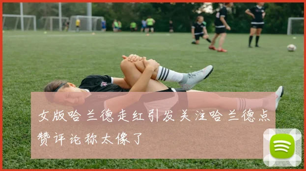 女版哈兰德走红引发关注哈兰德点赞评论称太像了