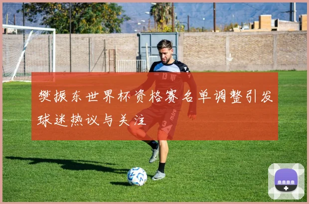 樊振东世界杯资格赛名单调整引发球迷热议与关注