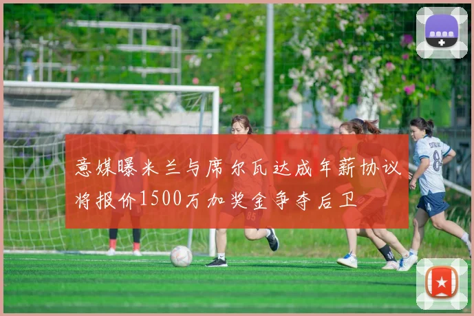 意媒曝米兰与席尔瓦达成年薪协议将报价1500万加奖金争夺后卫