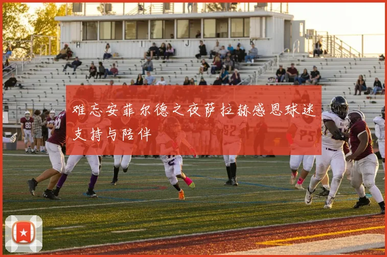 难忘安菲尔德之夜萨拉赫感恩球迷支持与陪伴