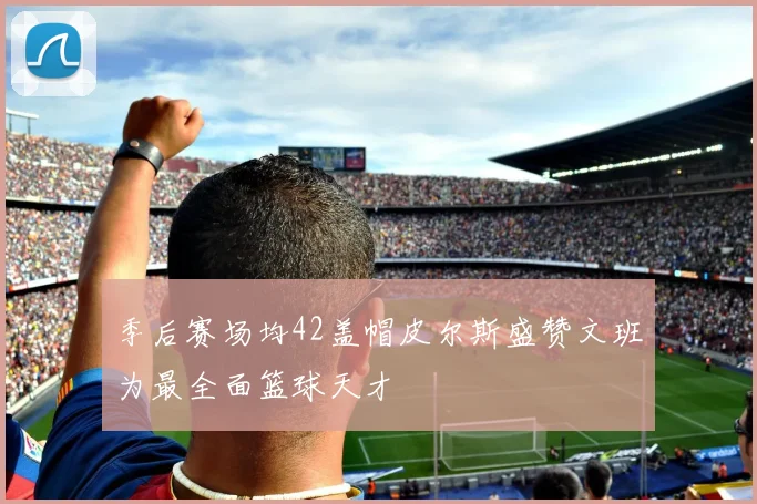 季后赛场均42盖帽皮尔斯盛赞文班为最全面篮球天才