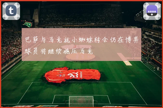 巴萨与马竞就小蜘蛛转会仍在博弈球员将继续施压马竞