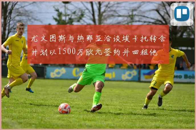 尤文图斯与热那亚洽谈埃卡托转会计划以1500万欧元签约并回租他