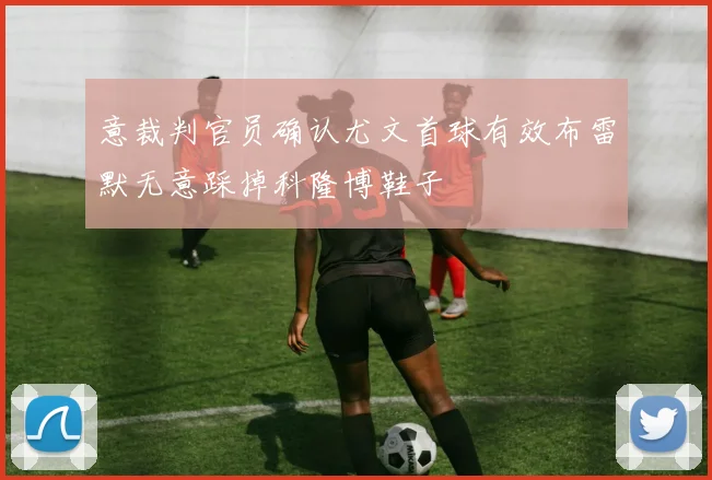 意裁判官员确认尤文首球有效布雷默无意踩掉科隆博鞋子