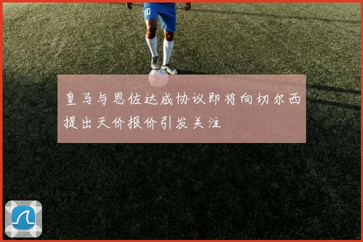 皇马与恩佐达成协议即将向切尔西提出天价报价引发关注