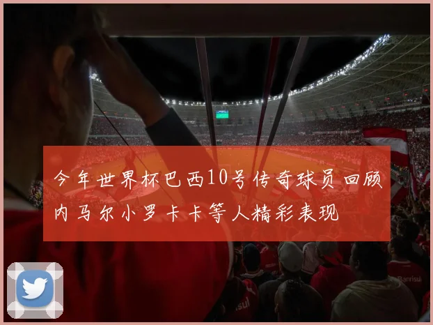 今年世界杯巴西10号传奇球员回顾内马尔小罗卡卡等人精彩表现
