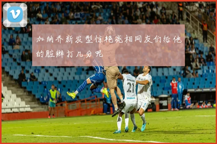 加纳乔新发型惊艳亮相网友们给他的脏辫打几分呢