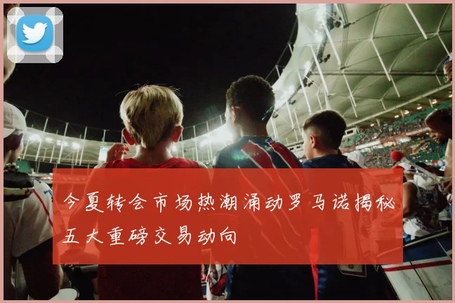 今夏转会市场热潮涌动罗马诺揭秘五大重磅交易动向