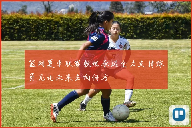 篮网夏季联赛教练承诺全力支持球员无论未来去向何方
