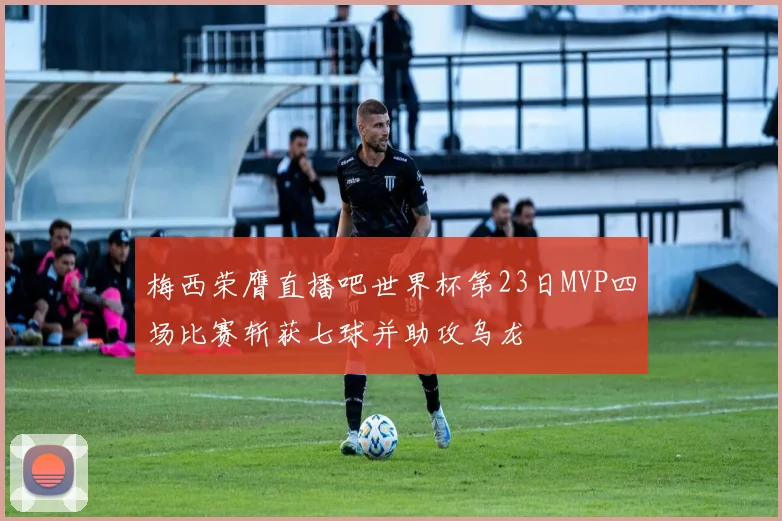 梅西荣膺直播吧世界杯第23日MVP四场比赛斩获七球并助攻乌龙
