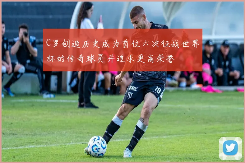 C罗创造历史成为首位六次征战世界杯的传奇球员并追求更高荣誉