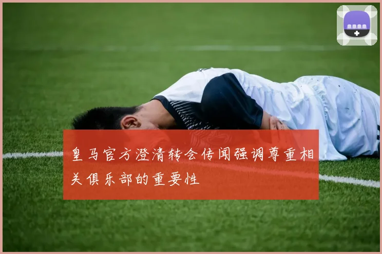 皇马官方澄清转会传闻强调尊重相关俱乐部的重要性