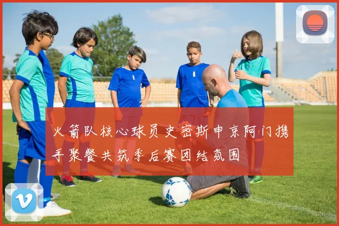 火箭队核心球员史密斯申京阿门携手聚餐共筑季后赛团结氛围