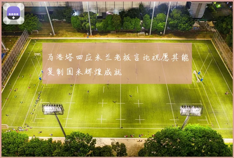 马洛塔回应米兰老板言论祝愿其能复制国米辉煌成就