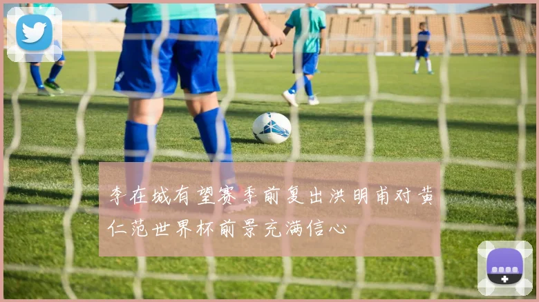 李在城有望赛季前复出洪明甫对黄仁范世界杯前景充满信心