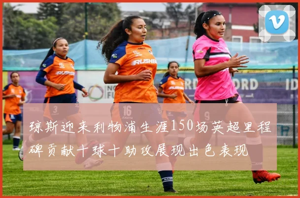 琼斯迎来利物浦生涯150场英超里程碑贡献十球十助攻展现出色表现