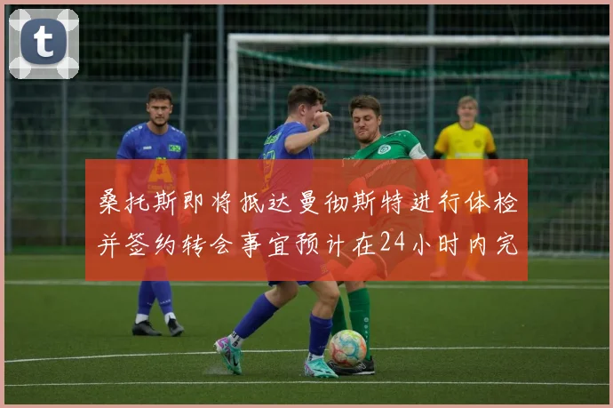 桑托斯即将抵达曼彻斯特进行体检并签约转会事宜预计在24小时内完成