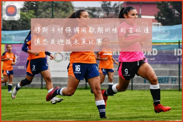 穆斯卡特强调间歇期训练刻苦以谨慎态度迎接未来比赛