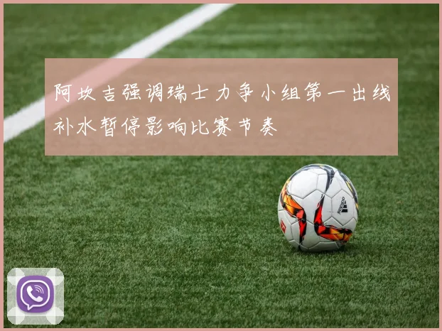 阿坎吉强调瑞士力争小组第一出线补水暂停影响比赛节奏
