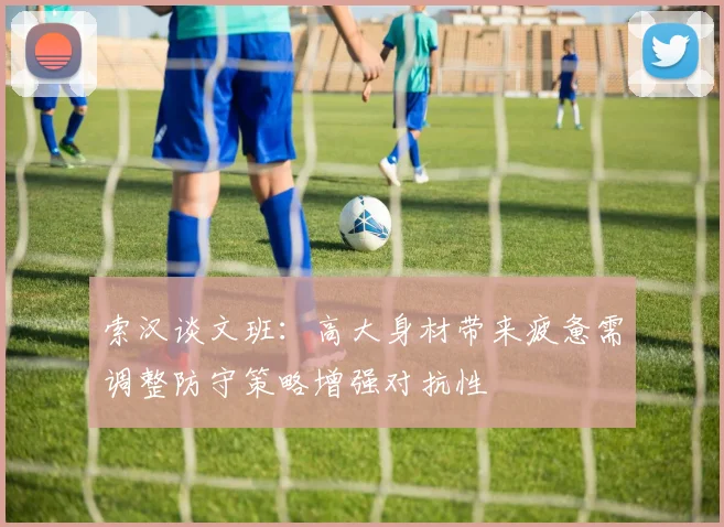 索汉谈文班：高大身材带来疲惫需调整防守策略增强对抗性